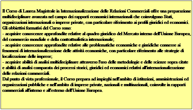 Casella di testo:  
Il Corso di Laurea Magistrale in Internazionalizzazione delle Relazioni Commerciali offre una preparazione multidisciplinare avanzata nel campo dei rapporti economici internazionali che coinvolgono Stati, organizzazioni internazionali o imprese private, con particolare riferimento ai profili giuridici ed economici.
Gli obbiettivi formativi del Corso sono:
- acquisire conoscenze approfondite relative al quadro giuridico del Mercato interno dell'Unione Europea, del commercio mondiale e della contrattualistica internazionale;
- acquisire conoscenze approfondite relative alle problematiche economiche e giuridiche connesse ai fenomeni di internazionalizzazione delle attivit economiche, con particolare riferimento alle strategie di localizzazione delle imprese;
- acquisire abilit di analisi multidisciplinare attraverso l'uso delle metodologie e delle scienze sopra citate e abilit di analisi comparata dei processi storici, giuridici ed economici relativi all'internazionalizzazione delle relazioni commerciali.
Dal punto di vista professionale, il Corso prepara ad impieghi nell'ambito di istituzioni, amministrazioni ed organizzazioni pubbliche e nell'ambito di imprese private, nazionali e multinazionali, coinvolte in rapporti commerciali all'interno e all'esterno dell'Unione Europea. 
